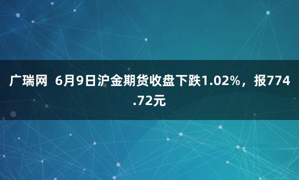 广瑞网  6月9日沪金期货收盘下跌1.02%，报774.72元