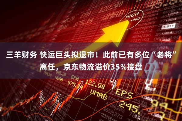 三羊财务 快运巨头拟退市！此前已有多位“老将”离任，京东物流溢价35%接盘