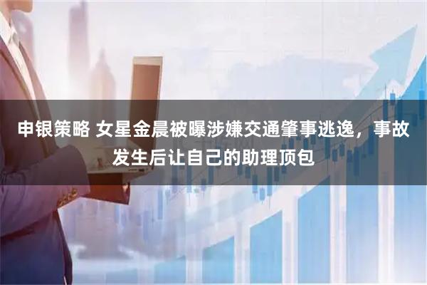 申银策略 女星金晨被曝涉嫌交通肇事逃逸，事故发生后让自己的助理顶包