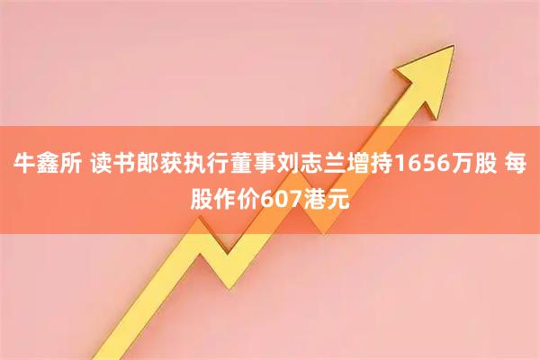 牛鑫所 读书郎获执行董事刘志兰增持1656万股 每股作价607港元