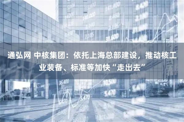通弘网 中核集团：依托上海总部建设，推动核工业装备、标准等加快“走出去”