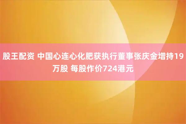股王配资 中国心连心化肥获执行董事张庆金增持19万股 每股作价724港元