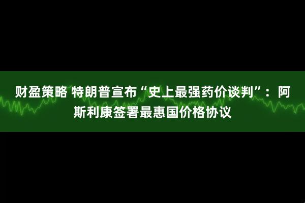 财盈策略 特朗普宣布“史上最强药价谈判”：阿斯利康签署最惠国价格协议