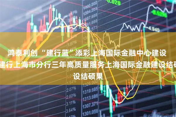 鸿泰利创 “建行蓝”添彩上海国际金融中心建设 ——建行上海市分行三年高质量服务上海国际金融建设结硕果