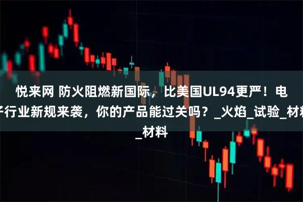 悦来网 防火阻燃新国际，比美国UL94更严！电子行业新规来袭，你的产品能过关吗？_火焰_试验_材料