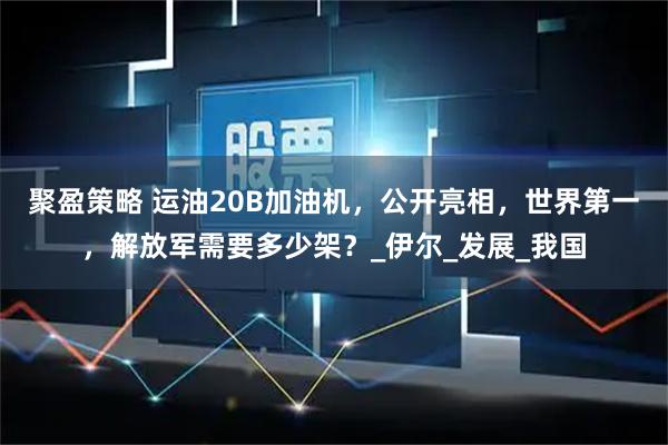 聚盈策略 运油20B加油机，公开亮相，世界第一，解放军需要多少架？_伊尔_发展_我国