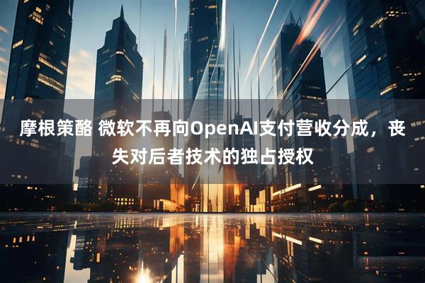 摩根策酪 微软不再向OpenAI支付营收分成，丧失对后者技术的独占授权