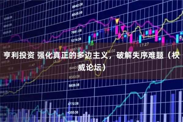 亨利投资 强化真正的多边主义，破解失序难题（权威论坛）