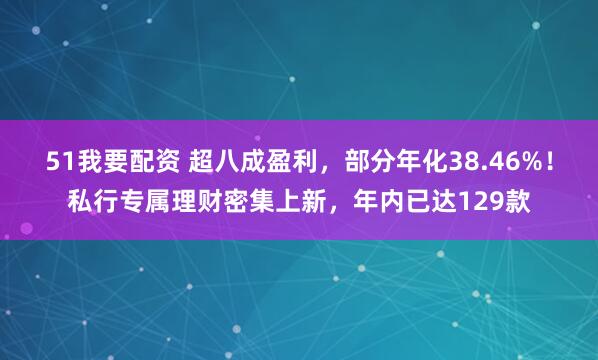 51我要配资 超八成盈利，部分年化38.46%！私行专属理财密集上新，年内已达129款
