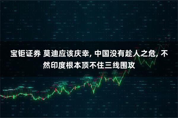 宝钜证券 莫迪应该庆幸, 中国没有趁人之危, 不然印度根本顶不住三线围攻